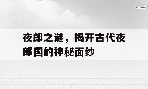 夜郎之谜，揭开古代夜郎国的神秘面纱