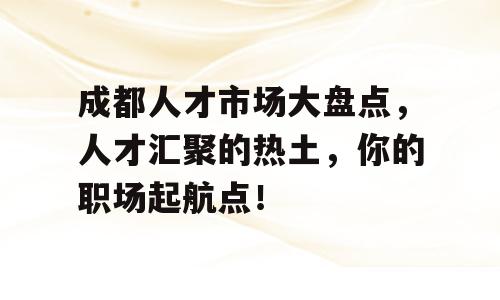 成都人才市场大盘点，人才汇聚的热土，你的职场起航点！