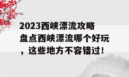 2023西峡漂流攻略盘点西峡漂流哪个好玩，这些地方不容错过！