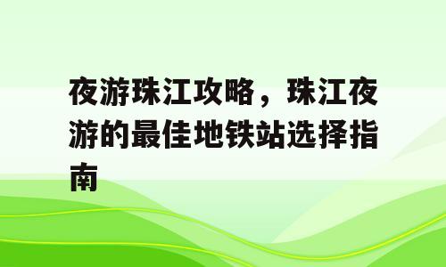 夜游珠江攻略，珠江夜游的最佳地铁站选择指南