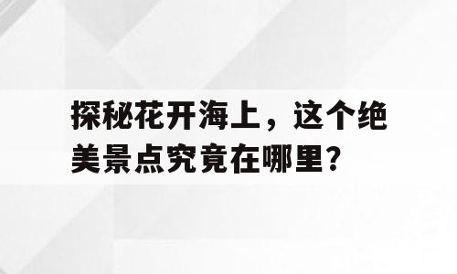 探秘花开海上，这个绝美景点究竟在哪里？