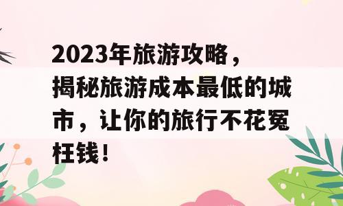 2023年旅游攻略，揭秘旅游成本最低的城市，让你的旅行不花冤枉钱！