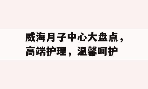 威海月子中心大盘点，高端护理，温馨呵护