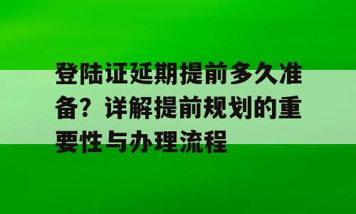 登陆证延期提前多久准备？详解提前规划的重要性与办理流程
