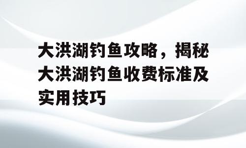大洪湖钓鱼攻略，揭秘大洪湖钓鱼收费标准及实用技巧