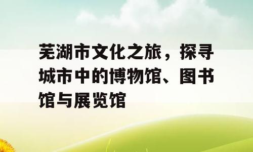 芜湖市文化之旅，探寻城市中的博物馆、图书馆与展览馆
