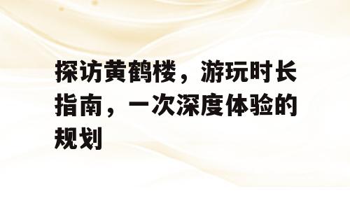 探访黄鹤楼，游玩时长指南，一次深度体验的规划