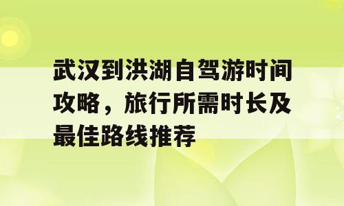 武汉到洪湖自驾游时间攻略，旅行所需时长及最佳路线推荐