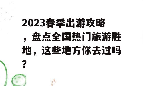 2023春季出游攻略，盘点全国热门旅游胜地，这些地方你去过吗？