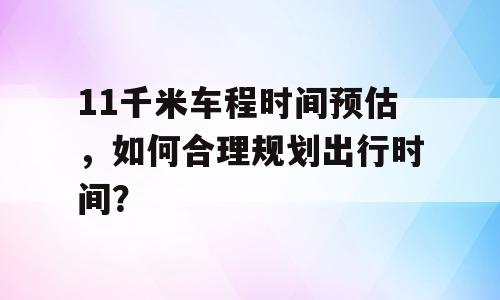 11千米车程时间预估，如何合理规划出行时间？