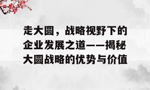 走大圆，战略视野下的企业发展之道——揭秘大圆战略的优势与价值