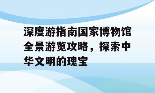 深度游指南国家博物馆全景游览攻略，探索中华文明的瑰宝