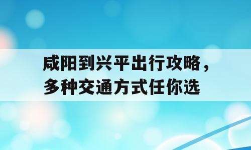 咸阳到兴平出行攻略，多种交通方式任你选