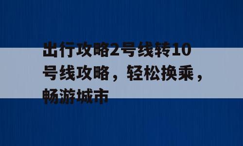 出行攻略2号线转10号线攻略，轻松换乘，畅游城市