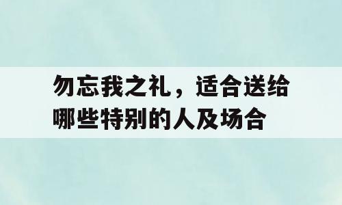 勿忘我之礼，适合送给哪些特别的人及场合