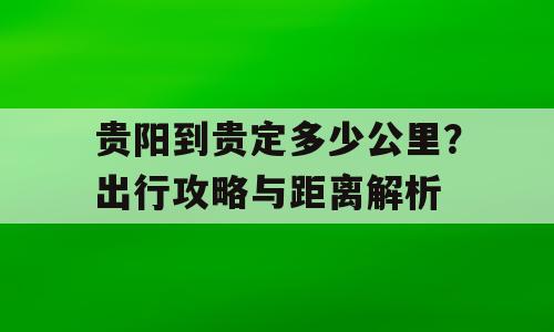 贵阳到贵定多少公里？出行攻略与距离解析