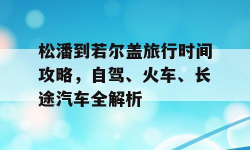 松潘到若尔盖旅行时间攻略，自驾、火车、长途汽车全解析
