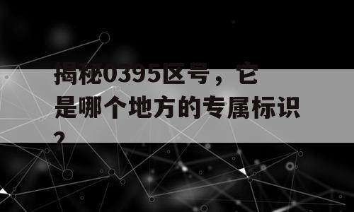 揭秘0395区号，它是哪个地方的专属标识？