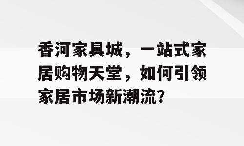 香河家具城，一站式家居购物天堂，如何引领家居市场新潮流？