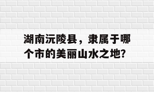 湖南沅陵县，隶属于哪个市的美丽山水之地？