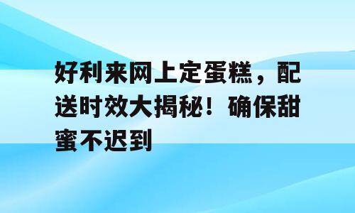 好利来网上定蛋糕，配送时效大揭秘！确保甜蜜不迟到
