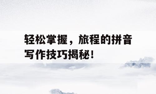 轻松掌握，旅程的拼音写作技巧揭秘！