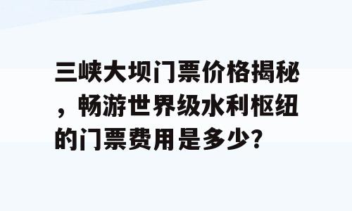 三峡大坝门票价格揭秘，畅游世界级水利枢纽的门票费用是多少？