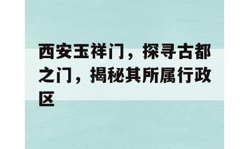 西安玉祥门，探寻古都之门，揭秘其所属行政区