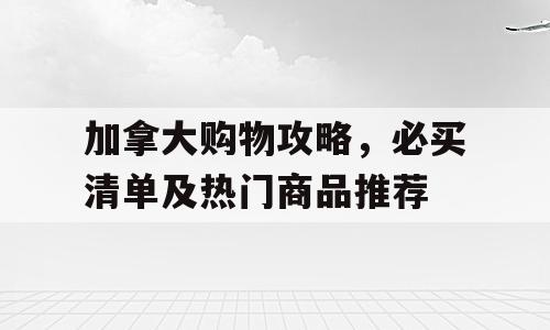 加拿大购物攻略，必买清单及热门商品推荐