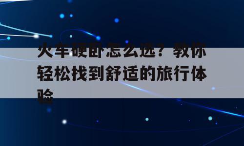 火车硬卧怎么选？教你轻松找到舒适的旅行体验