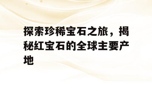 探索珍稀宝石之旅，揭秘红宝石的全球主要产地