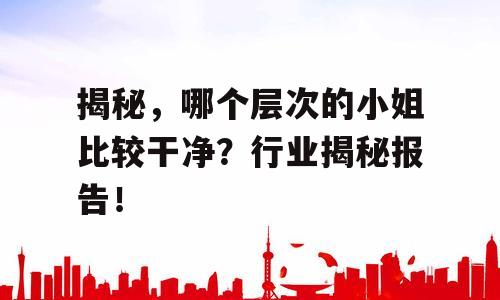 揭秘，哪个层次的小姐比较干净？行业揭秘报告！