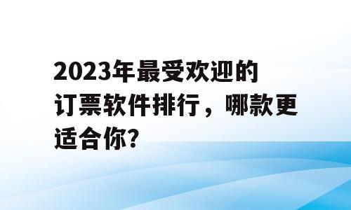 2023年最受欢迎的订票软件排行，哪款更适合你？