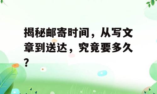揭秘邮寄时间，从写文章到送达，究竟要多久？