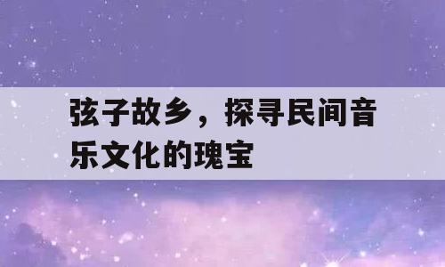 弦子故乡，探寻民间音乐文化的瑰宝
