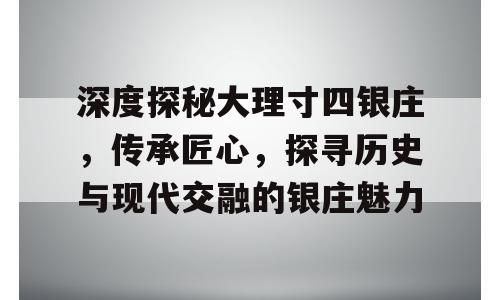 深度探秘大理寸四银庄，传承匠心，探寻历史与现代交融的银庄魅力