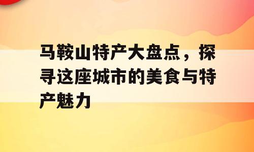 马鞍山特产大盘点，探寻这座城市的美食与特产魅力