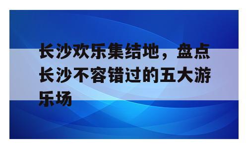 长沙欢乐集结地，盘点长沙不容错过的五大游乐场