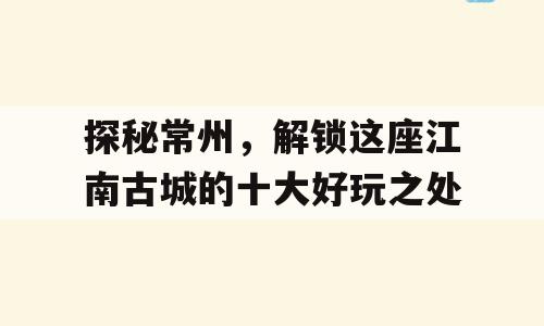 探秘常州，解锁这座江南古城的十大好玩之处