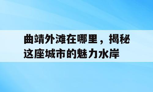 曲靖外滩在哪里，揭秘这座城市的魅力水岸