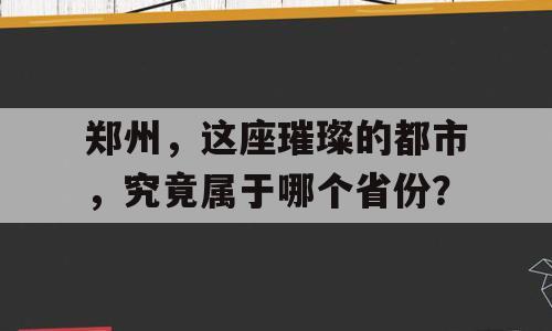 郑州，这座璀璨的都市，究竟属于哪个省份？