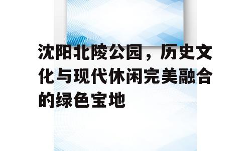 沈阳北陵公园，历史文化与现代休闲完美融合的绿色宝地