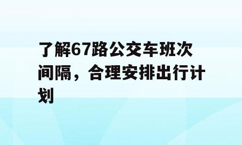 了解67路公交车班次间隔，合理安排出行计划