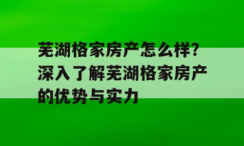芜湖格家房产怎么样？深入了解芜湖格家房产的优势与实力