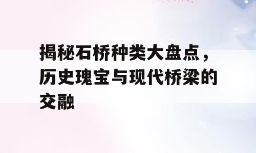 揭秘石桥种类大盘点，历史瑰宝与现代桥梁的交融