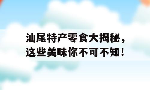 汕尾特产零食大揭秘，这些美味你不可不知！