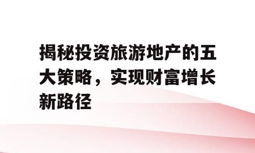 揭秘投资旅游地产的五大策略，实现财富增长新路径
