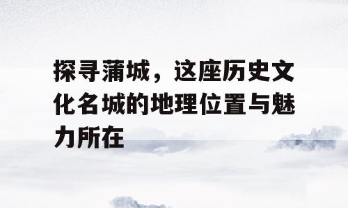 探寻蒲城，这座历史文化名城的地理位置与魅力所在
