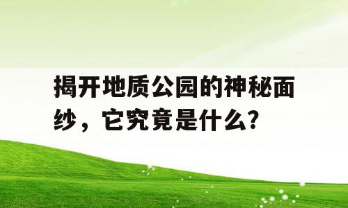 揭开地质公园的神秘面纱，它究竟是什么？