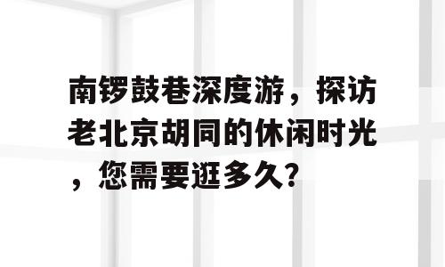 南锣鼓巷深度游，探访老北京胡同的休闲时光，您需要逛多久？
